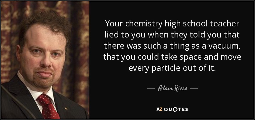 Your chemistry high school teacher lied to you when they told you that there was such a thing as a vacuum, that you could take space and move every particle out of it. - Adam Riess