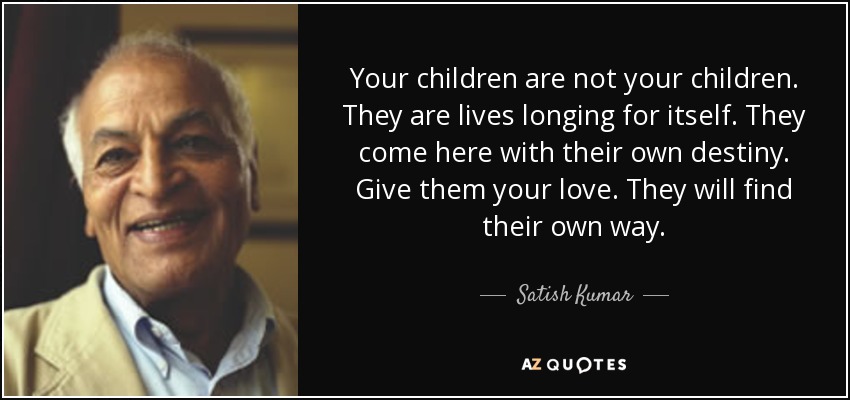 Your children are not your children. They are lives longing for itself. They come here with their own destiny. Give them your love. They will find their own way. - Satish Kumar
