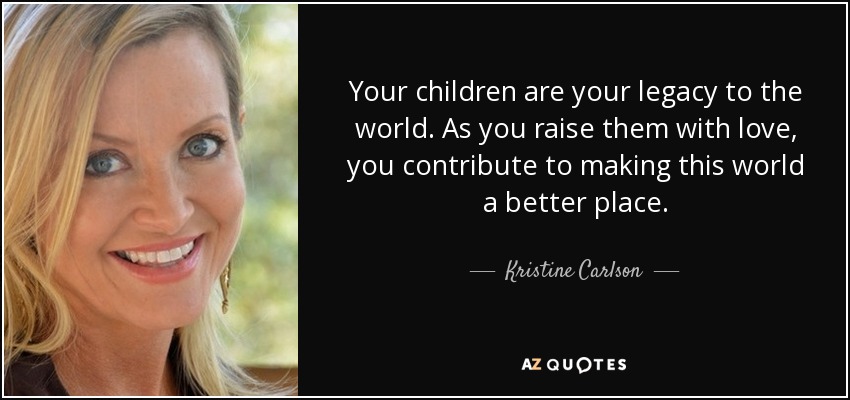 Your children are your legacy to the world. As you raise them with love, you contribute to making this world a better place. - Kristine Carlson