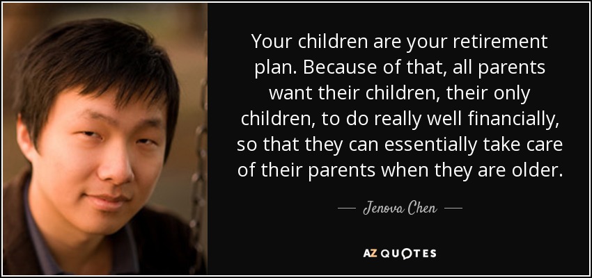 Your children are your retirement plan. Because of that, all parents want their children, their only children, to do really well financially, so that they can essentially take care of their parents when they are older. - Jenova Chen