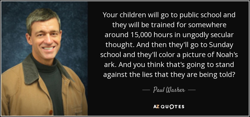 Your children will go to public school and they will be trained for somewhere around 15,000 hours in ungodly secular thought. And then they'll go to Sunday school and they'll color a picture of Noah's ark. And you think that's going to stand against the lies that they are being told? - Paul Washer