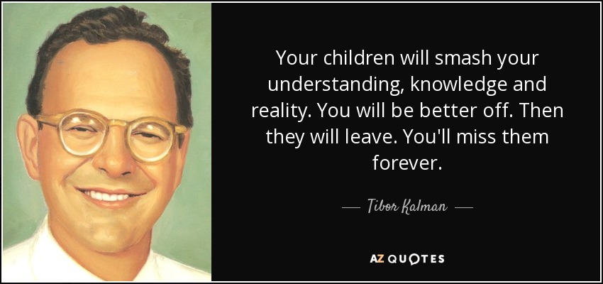 Your children will smash your understanding, knowledge and reality. You will be better off. Then they will leave. You'll miss them forever. - Tibor Kalman