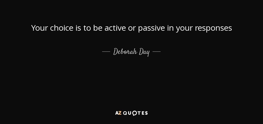 Your choice is to be active or passive in your responses - Deborah Day