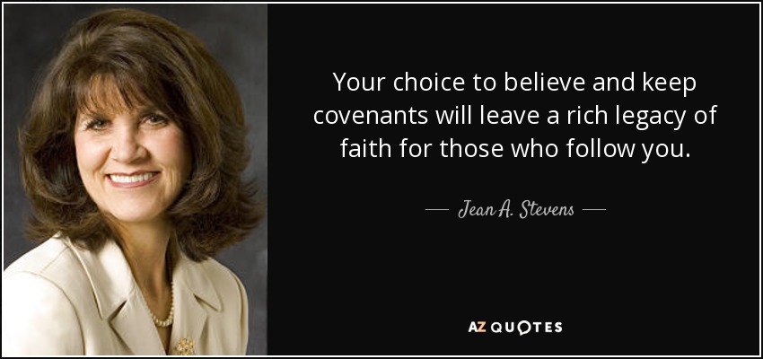 Your choice to believe and keep covenants will leave a rich legacy of faith for those who follow you. - Jean A. Stevens