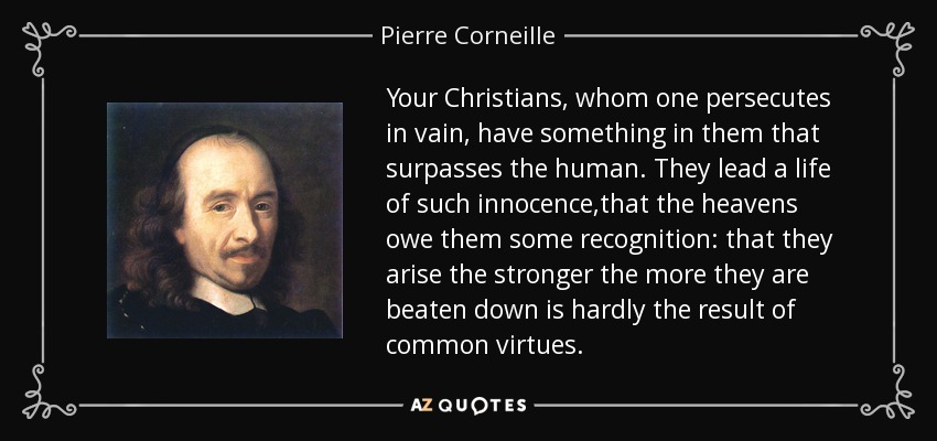 Your Christians, whom one persecutes in vain, have something in them that surpasses the human. They lead a life of such innocence,that the heavens owe them some recognition: that they arise the stronger the more they are beaten down is hardly the result of common virtues. - Pierre Corneille