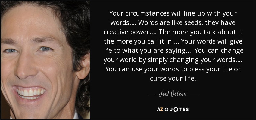 Your circumstances will line up with your words. ... Words are like seeds, they have creative power. ... The more you talk about it the more you call it in. ... Your words will give life to what you are saying. ... You can change your world by simply changing your words. ... You can use your words to bless your life or curse your life. - Joel Osteen