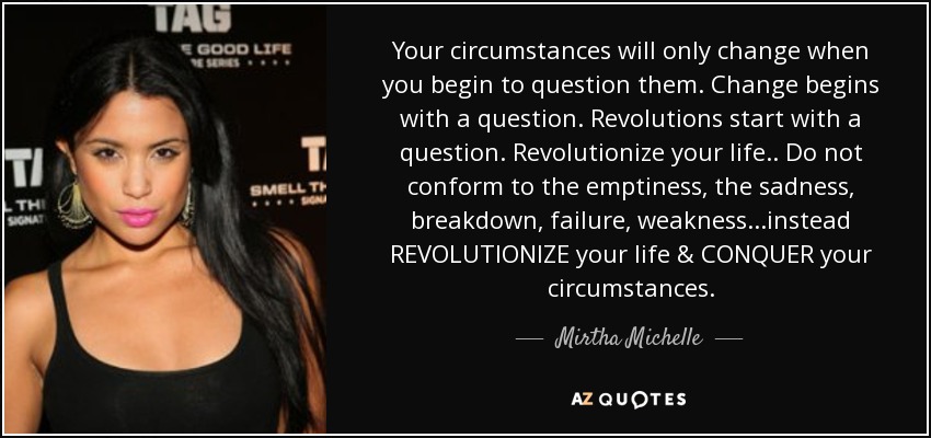 Your circumstances will only change when you begin to question them. Change begins with a question. Revolutions start with a question. Revolutionize your life.. Do not conform to the emptiness, the sadness, breakdown, failure, weakness...instead REVOLUTIONIZE your life & CONQUER your circumstances. - Mirtha Michelle