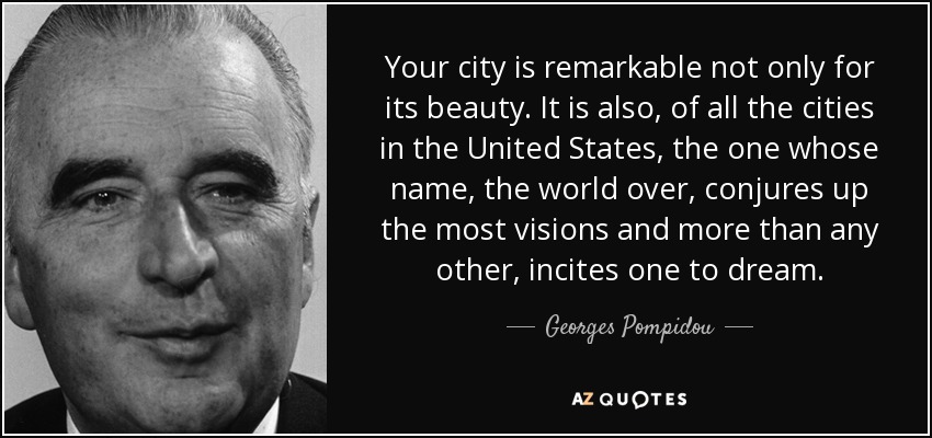 Your city is remarkable not only for its beauty. It is also, of all the cities in the United States, the one whose name, the world over, conjures up the most visions and more than any other, incites one to dream. - Georges Pompidou