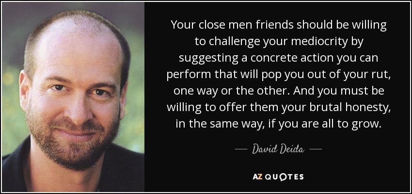Your close men friends should be willing to challenge your mediocrity by suggesting a concrete action you can perform that will pop you out of your rut, one way or the other. And you must be willing to offer them your brutal honesty, in the same way, if you are all to grow. - David Deida