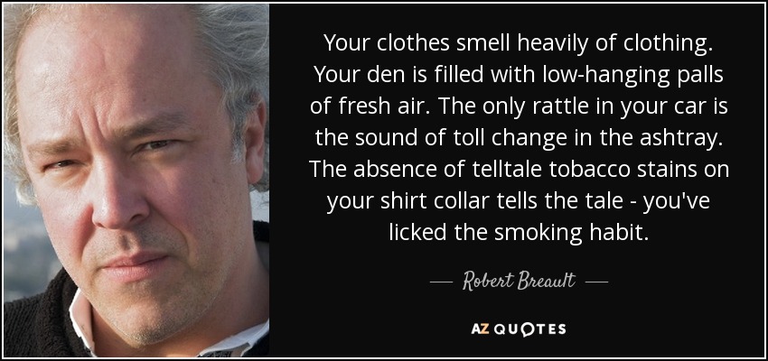 Your clothes smell heavily of clothing. Your den is filled with low-hanging palls of fresh air. The only rattle in your car is the sound of toll change in the ashtray. The absence of telltale tobacco stains on your shirt collar tells the tale - you've licked the smoking habit. - Robert Breault