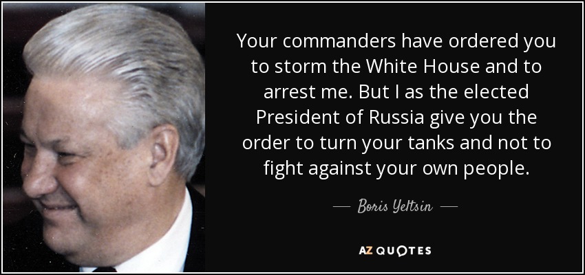 Your commanders have ordered you to storm the White House and to arrest me. But I as the elected President of Russia give you the order to turn your tanks and not to fight against your own people. - Boris Yeltsin