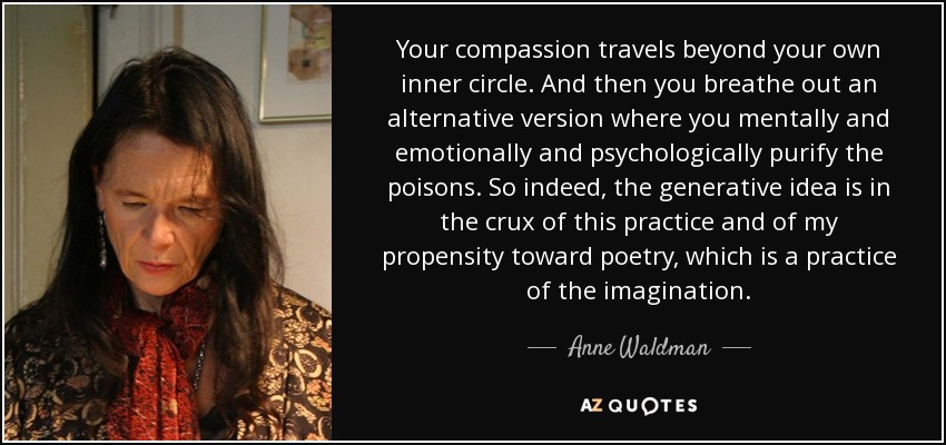 Your compassion travels beyond your own inner circle. And then you breathe out an alternative version where you mentally and emotionally and psychologically purify the poisons. So indeed, the generative idea is in the crux of this practice and of my propensity toward poetry, which is a practice of the imagination. - Anne Waldman