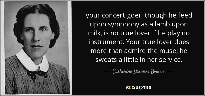 your concert-goer, though he feed upon symphony as a lamb upon milk, is no true lover if he play no instrument. Your true lover does more than admire the muse; he sweats a little in her service. - Catherine Drinker Bowen