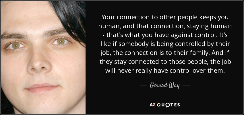 Your connection to other people keeps you human, and that connection, staying human - that's what you have against control. It's like if somebody is being controlled by their job, the connection is to their family. And if they stay connected to those people, the job will never really have control over them. - Gerard Way