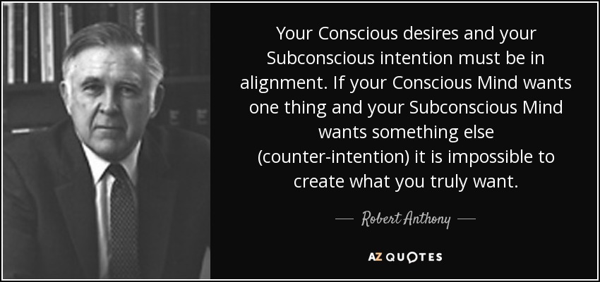 Your Conscious desires and your Subconscious intention must be in alignment. If your Conscious Mind wants one thing and your Subconscious Mind wants something else (counter-intention) it is impossible to create what you truly want. - Robert Anthony