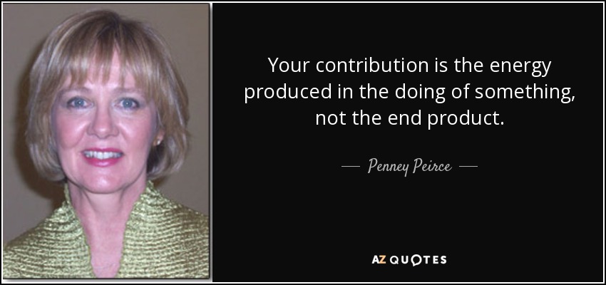 Your contribution is the energy produced in the doing of something, not the end product. - Penney Peirce