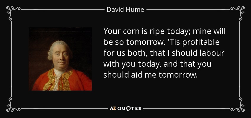 Your corn is ripe today; mine will be so tomorrow. 'Tis profitable for us both, that I should labour with you today, and that you should aid me tomorrow. - David Hume