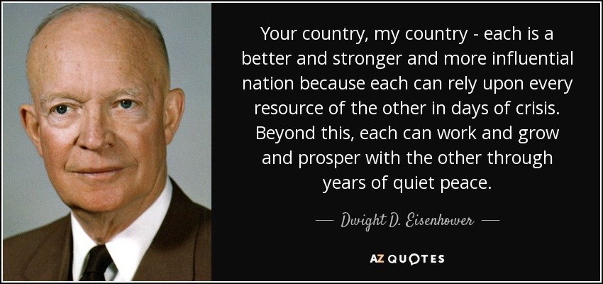 Your country, my country - each is a better and stronger and more influential nation because each can rely upon every resource of the other in days of crisis. Beyond this, each can work and grow and prosper with the other through years of quiet peace. - Dwight D. Eisenhower