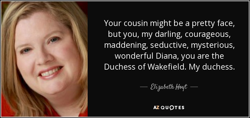 Your cousin might be a pretty face, but you, my darling, courageous, maddening, seductive, mysterious, wonderful Diana, you are the Duchess of Wakefield. My duchess. - Elizabeth Hoyt