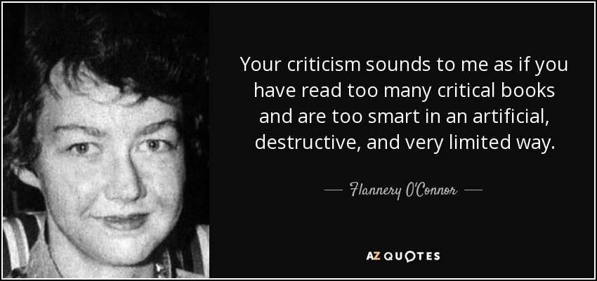 Your criticism sounds to me as if you have read too many critical books and are too smart in an artificial, destructive, and very limited way. - Flannery O'Connor