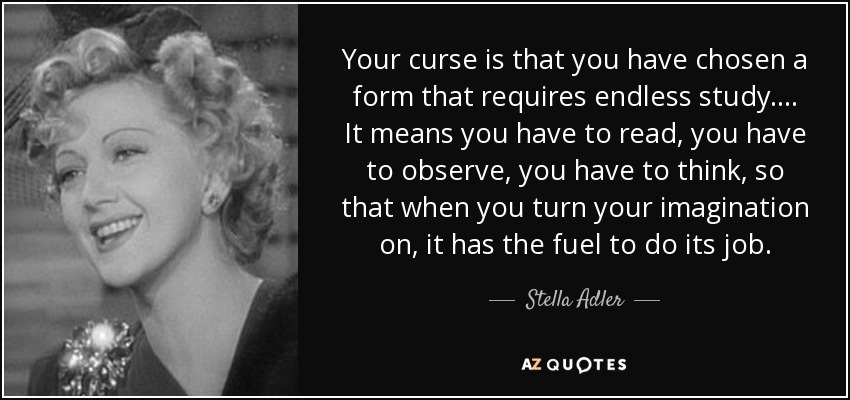 Your curse is that you have chosen a form that requires endless study .... It means you have to read, you have to observe, you have to think, so that when you turn your imagination on, it has the fuel to do its job. - Stella Adler