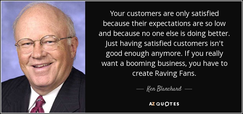 Your customers are only satisfied because their expectations are so low and because no one else is doing better. Just having satisfied customers isn't good enough anymore. If you really want a booming business, you have to create Raving Fans. - Ken Blanchard