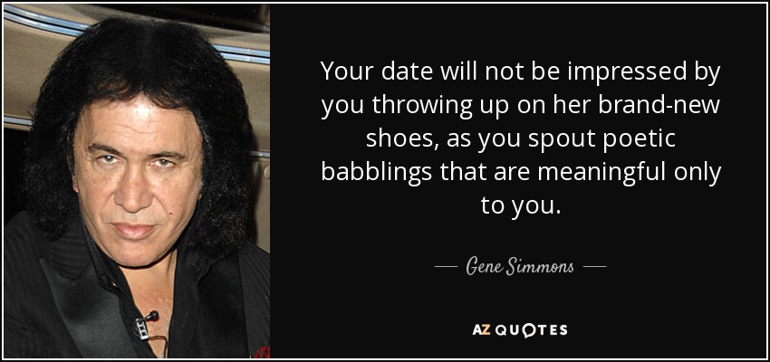 Your date will not be impressed by you throwing up on her brand-new shoes, as you spout poetic babblings that are meaningful only to you. - Gene Simmons