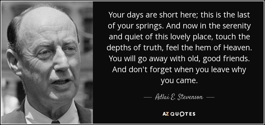 Your days are short here; this is the last of your springs. And now in the serenity and quiet of this lovely place, touch the depths of truth, feel the hem of Heaven. You will go away with old, good friends. And don't forget when you leave why you came. - Adlai E. Stevenson