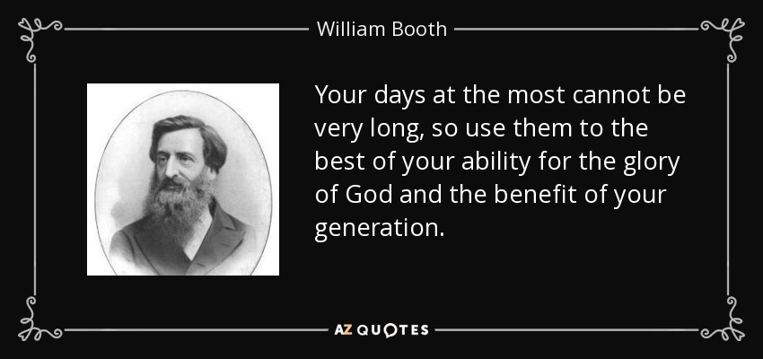 Your days at the most cannot be very long, so use them to the best of your ability for the glory of God and the benefit of your generation. - William Booth