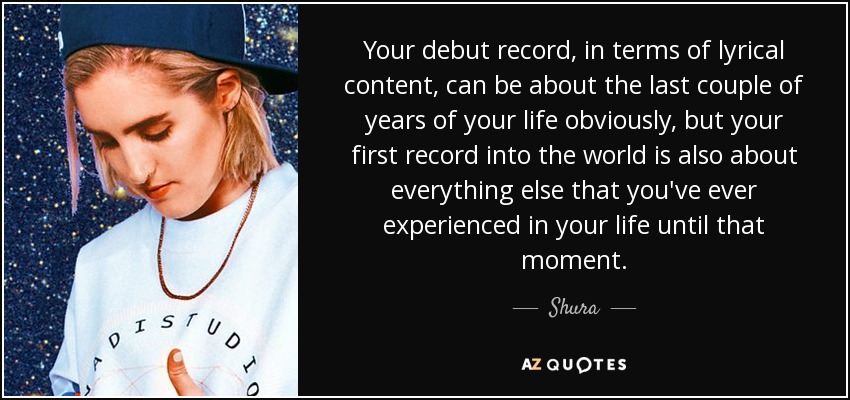 Your debut record, in terms of lyrical content, can be about the last couple of years of your life obviously, but your first record into the world is also about everything else that you've ever experienced in your life until that moment. - Shura