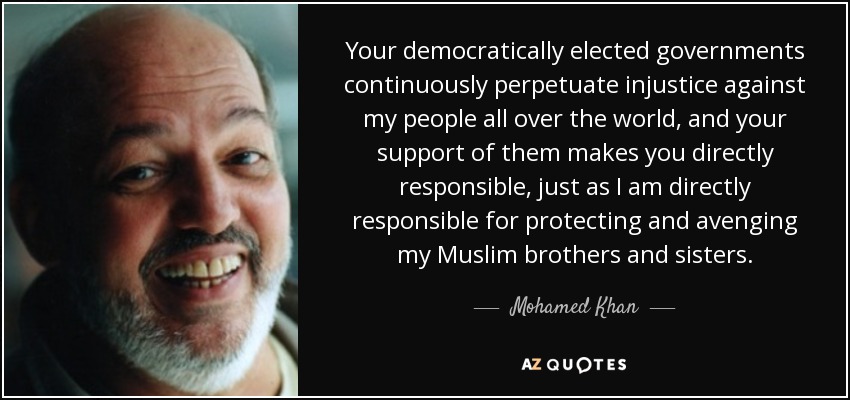 Your democratically elected governments continuously perpetuate injustice against my people all over the world, and your support of them makes you directly responsible, just as I am directly responsible for protecting and avenging my Muslim brothers and sisters. - Mohamed Khan