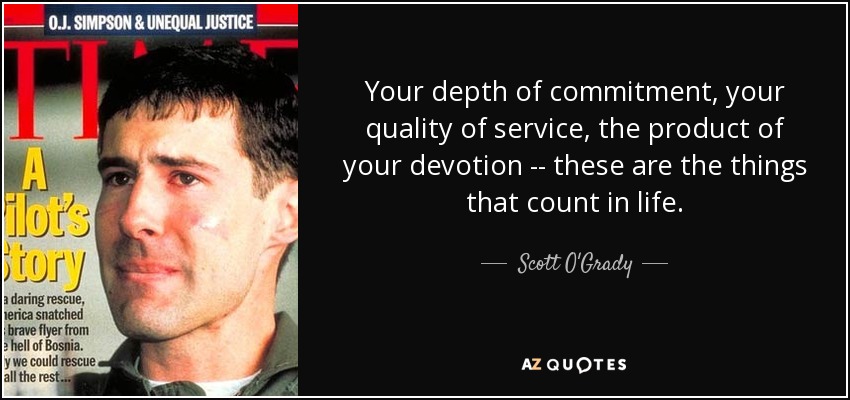 Your depth of commitment, your quality of service, the product of your devotion -- these are the things that count in life. - Scott O'Grady