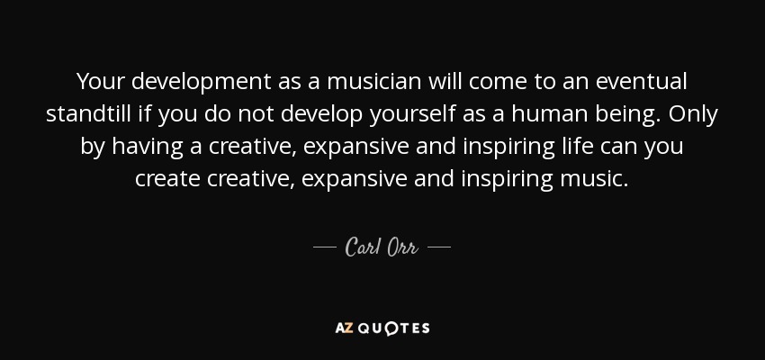 Your development as a musician will come to an eventual standtill if you do not develop yourself as a human being. Only by having a creative, expansive and inspiring life can you create creative, expansive and inspiring music. - Carl Orr