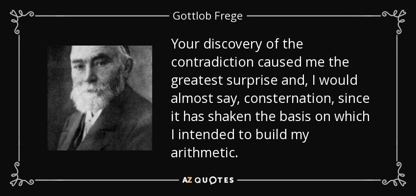 Your discovery of the contradiction caused me the greatest surprise and, I would almost say, consternation, since it has shaken the basis on which I intended to build my arithmetic. - Gottlob Frege