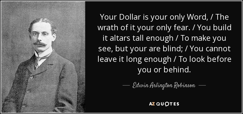 Your Dollar is your only Word, / The wrath of it your only fear. / You build it altars tall enough / To make you see, but your are blind; / You cannot leave it long enough / To look before you or behind. - Edwin Arlington Robinson