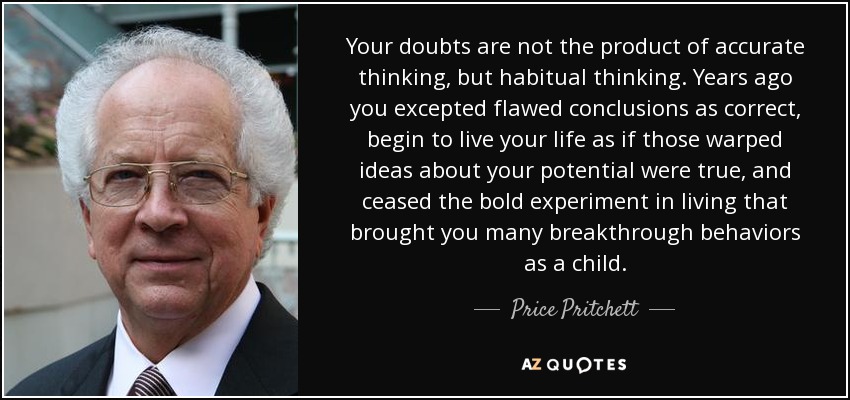 Your doubts are not the product of accurate thinking, but habitual thinking. Years ago you excepted flawed conclusions as correct, begin to live your life as if those warped ideas about your potential were true, and ceased the bold experiment in living that brought you many breakthrough behaviors as a child. - Price Pritchett