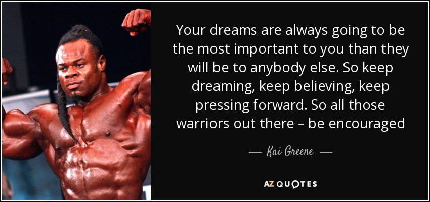 Your dreams are always going to be the most important to you than they will be to anybody else. So keep dreaming, keep believing, keep pressing forward. So all those warriors out there – be encouraged - Kai Greene