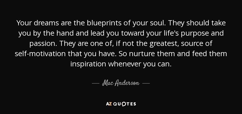 Your dreams are the blueprints of your soul. They should take you by the hand and lead you toward your life's purpose and passion. They are one of, if not the greatest, source of self-motivation that you have. So nurture them and feed them inspiration whenever you can. - Mac Anderson