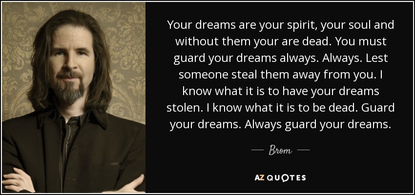 Your dreams are your spirit, your soul and without them your are dead. You must guard your dreams always. Always. Lest someone steal them away from you. I know what it is to have your dreams stolen. I know what it is to be dead. Guard your dreams. Always guard your dreams. - Brom