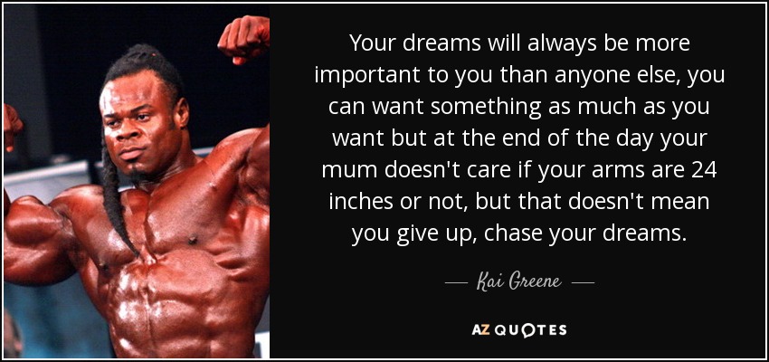Your dreams will always be more important to you than anyone else, you can want something as much as you want but at the end of the day your mum doesn't care if your arms are 24 inches or not, but that doesn't mean you give up, chase your dreams. - Kai Greene