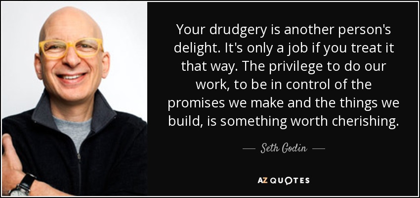 Your drudgery is another person's delight. It's only a job if you treat it that way. The privilege to do our work, to be in control of the promises we make and the things we build, is something worth cherishing. - Seth Godin