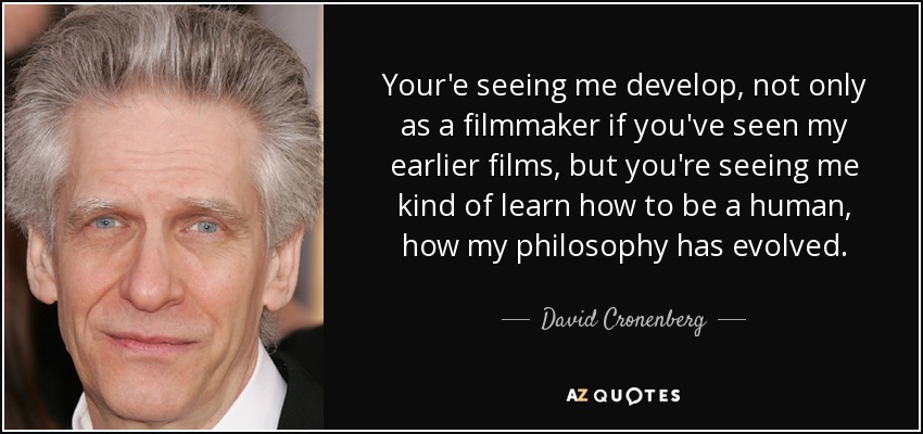 Your'e seeing me develop, not only as a filmmaker if you've seen my earlier films, but you're seeing me kind of learn how to be a human, how my philosophy has evolved. - David Cronenberg