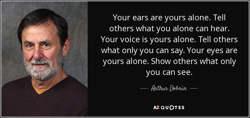 Your ears are yours alone. Tell others what you alone can hear. Your voice is yours alone. Tell others what only you can say. Your eyes are yours alone. Show others what only you can see. - Arthur Dobrin