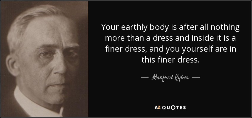 Your earthly body is after all nothing more than a dress and inside it is a finer dress, and you yourself are in this finer dress. - Manfred Kyber