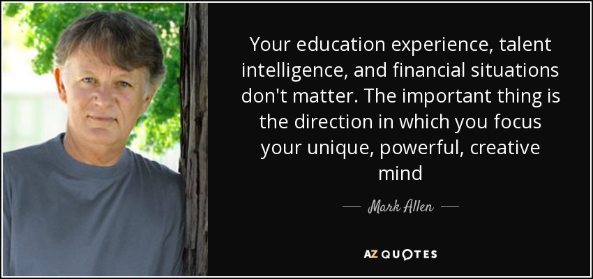 Your education experience, talent intelligence, and financial situations don't matter. The important thing is the direction in which you focus your unique, powerful, creative mind - Mark Allen