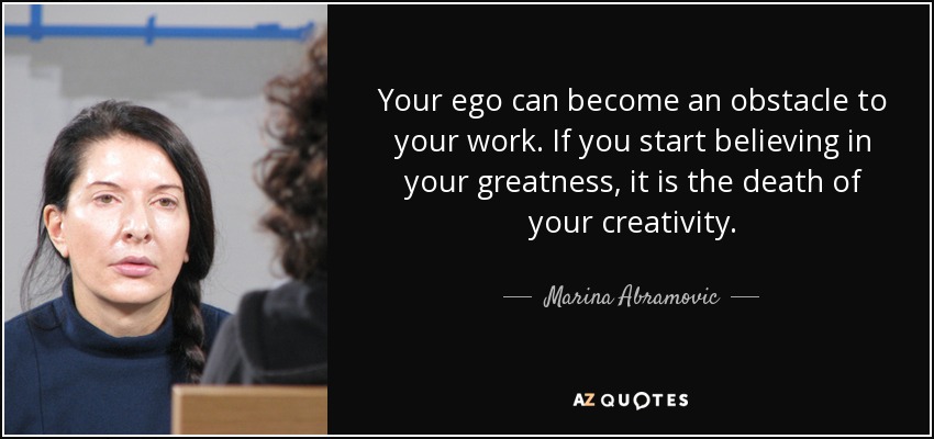 Your ego can become an obstacle to your work. If you start believing in your greatness, it is the death of your creativity. - Marina Abramovic