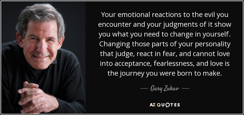 Your emotional reactions to the evil you encounter and your judgments of it show you what you need to change in yourself. Changing those parts of your personality that judge, react in fear, and cannot love into acceptance, fearlessness, and love is the journey you were born to make. - Gary Zukav
