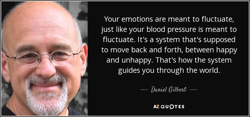 Your emotions are meant to fluctuate, just like your blood pressure is meant to fluctuate. It's a system that's supposed to move back and forth, between happy and unhappy. That's how the system guides you through the world. - Daniel Gilbert