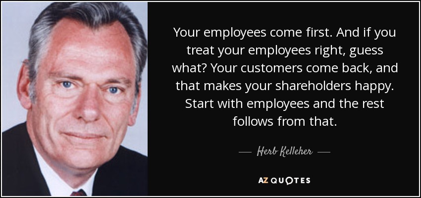 Your employees come first. And if you treat your employees right, guess what? Your customers come back, and that makes your shareholders happy. Start with employees and the rest follows from that. - Herb Kelleher