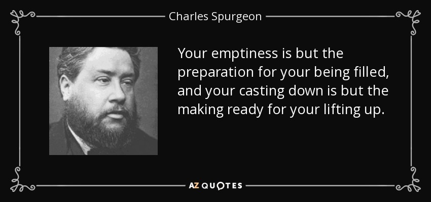 Your emptiness is but the preparation for your being filled, and your casting down is but the making ready for your lifting up. - Charles Spurgeon